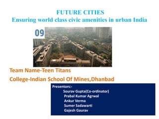 FUTURE CITIES
Ensuring world class civic amenities in urban India
Team Name-Teen Titans
College-Indian School Of Mines,Dhanbad
Presentors:-
Sourav Gupta(Co-ordinator)
Prabal Kumar Agrwal
Ankur Verma
Sumer Sadawarti
Gajesh Gaurav
 