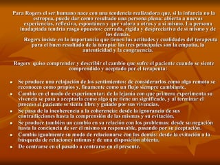 Para Rogers el ser humano nace con una tendencia realizadora que, si la infancia no la
estropea, puede dar como resultado una persona plena: abierta a nuevas
experiencias, reflexiva, espontánea y que valora a otros y a sí mismo. La persona
inadaptada tendría rasgo opuestos: cerrada, rígida y despreciativa de sí mismo y de
los demás.
Rogers insiste en la importancia que tienen las actitudes y cualidades del terapeuta
para el buen resultado de la terapia: las tres principales son la empatía, la
autenticidad y la congruencia.
Rogers quiso comprender y describir el cambio que sufre el paciente cuando se siente
comprendido y aceptado por el terapeuta:
 Se produce una relajación de los sentimientos: de considerarlos como algo remoto se
reconocen como propios y, finamente como un flujo siempre cambiante.
 Cambio en el modo de experimentar: de la lejanía con que primero experimenta su
vivencia se pasa a aceptarla como algo que tiene un significado, y al terminar el
proceso el paciente se siente libre y guiado por sus vivencias.
 Se pasa de la incoherencia a la coherencia: desde la ignorancia de sus
contradicciones hasta la comprensión de las mismas y su evitación.
 Se produce también un cambio en su relación con los problemas: desde su negación
hasta la conciencia de ser él mismo su responsable, pasando por su aceptación.
 Cambia igualmente su modo de relacionarse con los demás: desde la evitación a la
búsqueda de relaciones íntimas y de una disposición abierta.
 De centrarse en el pasado a centrarse en el presente.
 