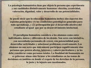 La psicología humanística tiene por objeto la persona que experimenta
y sus cualidades distintivamente humanas: elección, creatividad,
valoración, dignidad, valor y desarrollo de sus potencialidades.
Se puede decir que la educación humanista incluye dos aspectos dos
aspectos principales: (1) las condiciones psicológicas generales para
todo aprendizaje, y (2) preocupación por el desarrollo afectivo del
estudiante al igual que por su desenvolvimiento intelectual.
El paradigma humanista considera a los alumnos como entes
individuales, únicos y diferentes de los demás. Son seres con iniciativa,
con necesidades personales de crecer, con potencialidad para
desarrollar actividades y solucionar problemas creativamente. Los
alumnos no son seres que únicamente participen cognitivamente sino
personas que poseen afectos, intereses y valores particulares y se les
debe considerar como personas totales. La finalidad del humanista no
es gobernar almas sino formar a los estudiantes en las tomas de
decisiones en ámbitos en donde el respeto de los derechos de la persona,
lo justo y lo injusto son cuestionados.
 