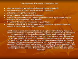 Los rasgos que debe tomar el humanista son:
 a) ser un maestro interesado en el alumno como persona total.
 b) Procurar estar abierto a nuevas formas de enseñanza.
 c) Fomentar el espíritu cooperativo
 d) Ser auténtico y genuino ante los alumnos.
 e) Intentar comprender a sus alumnos poniéndose en su lugar (empatía) y ser
sensible a sus percepciones y sentimientos.
 f) Rechazar las posturas autoritarias y egocéntricas
 g) Poner a disposición de los alumnos sus conocimientos y experiencias y que
cuando lo requieran puedan contar con ellos.
Carl Rogers es quien más ha analizado el concepto de aprendizaje y dice que el
alumno desarrollará su aprendizaje cuando llegue a ser significativo y esto sucede
cuando se involucra a la persona como totalidad, incluyendo sus procesos
afectivos y cognitivos, y se desarrolla en forma experimental. Es importante que
el alumno considere el tema a tratar como algo importante para sus objetivos
personales. El aprendizaje es mejor si se promueve como participativo, en el que
el alumno decida, mueva sus propios recursos y se responsabilice de lo que va a
aprender. También es importante promover un ambiente de respeto, comprensión
y apoyo para los alumnos, y sugiere Rogers que el profesor no utilice recetas
estereotipadas sino que actúe de manera innovadora y así sea él mismo, que sea
auténtico.
 