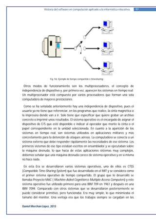 Historia del software en computación aplicado a la informática educativa.   97




                      Fig. 56. Ejemplo de tiempo compartido o timesharing.


 Otros modos de funcionamiento son los multiprocesadores, el concepto de
independencia de dispositivo y, por primera vez, aparecen los sistemas en tiempo real.
Un multiprocesador está compuesto por varios procesadores que forman una sola
computadora de mayores prestaciones.

 Como se ha señalado anteriormente hay una independencia de dispositivo, pues el
usuario ya no tiene que referenciar, en los programas que realice, la cinta magnética o
la impresora donde van a ir. Solo tiene que especificar que quiere grabar un archivo
concreto o imprimir unos resultados. El sistema operativo es el encargado de asignar el
dispositivo de E/S que esté disponible e indicar al operador que monte la cinta o el
papel correspondiente en la unidad seleccionada. En cuanto a la aparición de los
sistemas en tiempo real, son sistemas utilizados en aplicaciones militares y más
concretamente para la detención de ataques aéreos. La computadora se conecta a un
sistema externo que debe responder rápidamente las necesidades de ese sistema. Los
primeros sistemas de ese tipo estaban escritos en ensamblador y se ejecutaban sobre
la máquina desnuda, lo que hacía de estas aplicaciones sistemas muy complejos,
debemos señalar que una máquina desnuda carece de sistema operativo y en sí misma
no hace nada.

  En esta Era se desarrollaron varios sistemas operativos, uno de ellos es CTSS
(Compatible Time-Sharing System) que fue desarrollado en el MIT y se considera como
el primer sistema operativo de tiempo compartido. El grupo que lo desarrolló se
llamaba Proyecto MAC ( Machine-Aided Cognition o Multiple-Access Computers) y este
sistema operativo fue utilizado primero para una IBM 709 en 1961 y después en una
IBM 7094. Comparado con otros sistemas que se desarrollaron posteriormente se
puede considerar primitivo, pero funcionaba. Era muy simple, lo que minimizaba el
tamaño del monitor. Una ventaja era que los trabajos siempre se cargaban en las

Daniel Merchán López. 2013
 