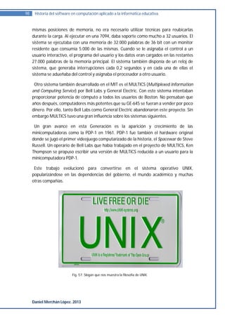 98    Historia del software en computación aplicado a la informática educativa.


     mismas posiciones de memoria, no era necesario utilizar técnicas para reubicarlas
     durante la carga. Al ejecutar en una 7094, daba soporte como mucho a 32 usuarios. El
     sistema se ejecutaba con una memoria de 32.000 palabras de 36 bit con un monitor
     residente que consumía 5.000 de las mismas. Cuando se le asignaba el control a un
     usuario interactivo, el programa del usuario y los datos eran cargados en las restantes
     27.000 palabras de la memoria principal. El sistema también disponía de un reloj de
     sistema, que generaba interrupciones cada 0,2 segundos y en cada una de ellas el
     sistema se adueñaba del control y asignaba el procesador a otro usuario.

      Otro sistema también desarrollado en el MIT es el MULTICS (Multiplexed Information
     and Computing Service) por Bell Labs y General Electric. Con este sistema intentaban
     proporcionar potencia de cómputo a todos los usuarios de Boston. No pensaban que
     años después, computadores más potentes que su GE-645 se fueran a vender por poco
     dinero. Por ello, tanto Bell Labs como General Electric abandonaron este proyecto. Sin
     embargo MULTICS tuvo una gran influencia sobre los sistemas siguientes.

      Un gran avance en esta Generación es la aparición y crecimiento de las
     minicomputadoras como la PDP-1 en 1961. PDP-1 fue también el hardware original
     donde se jugó el primer videojuego computarizado de la historia, el Spacewar de Steve
     Russell. Un operario de Bell Labs que había trabajado en el proyecto de MULTICS, Ken
     Thompson se propuso escribir una versión de MULTICS reducida a un usuario para la
     minicomputadora PDP-1.

      Este trabajo evolucionó para convertirse en el sistema operativo UNIX,
     popularizándose en las dependencias del gobierno, el mundo académico y muchas
     otras compañías.




                           Fig. 57. Slogan que nos muestra la filosofía de UNIX.




     Daniel Merchán López. 2013
 