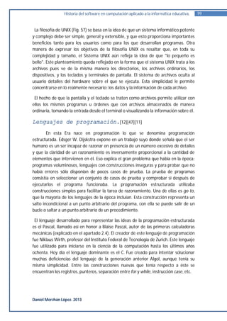 Historia del software en computación aplicado a la informática educativa.   99


 La filosofía de UNIX (Fig. 57) se basa en la idea de que un sistema informático potente
y complejo debe ser simple, general y extensible, y que esto proporciona importantes
beneficios tanto para los usuarios como para los que desarrollan programas. Otra
manera de expresar los objetivos de la filosofía UNIX es resaltar que, en toda su
complejidad y tamaño, el Sistema UNIX aún refleja la idea de que "lo pequeño es
bello". Este planteamiento queda reflejado en la forma que el sistema UNIX trata a los
archivos pues ve de la misma manera los directorios, los archivos ordinarios, los
dispositivos, y los teclados y terminales de pantalla. El sistema de archivos oculta al
usuario detalles del hardware sobre el que se ejecuta. Esta simplicidad le permite
concentrarse en lo realmente necesario: los datos y la información de cada archivo.

 El hecho de que la pantalla y el teclado se traten como archivos permite utilizar con
ellos los mismos programas u órdenes que con archivos almacenados de manera
ordinaria, tomando la entrada desde el terminal o visualizando la información sobre él.

Lenguajes de programación.[12][47][11]
        En esta Era nace en programación lo que se denomina programación
estructurada. Edsger W. Dijskstra expone en un trabajo suyo donde señala que el ser
humano es un ser incapaz de razonar en presencia de un número excesivo de detalles
y que la claridad de un razonamiento es inversamente proporcional a la cantidad de
elementos que intervienen en él. Eso explica el gran problema que había en la época:
programas voluminosos, lenguajes con construcciones inseguras y para probar que no
había errores sólo disponían de pocos casos de prueba. La prueba de programas
consistía en seleccionar un conjunto de casos de prueba y comprobar si después de
ejecutarlos el programa funcionaba. La programación estructurada utilizaba
construcciones simples para facilitar la tarea de razonamiento. Una de ellas es go to,
que la mayoría de los lenguajes de la época incluían. Esta construcción representa un
salto incondicional a un punto arbitrario del programa, con ella se puede salir de un
bucle o saltar a un punto arbitrario de un procedimiento.

 El lenguaje desarrollado para representar las ideas de la programación estructurada
es el Pascal, llamado así en honor a Blaise Pascal, autor de las primeras calculadoras
mecánicas (explicado en el apartado 2.4). El creador de este lenguaje de programación
fue Niklaus Wirth, profesor del Instituto Federal de Tecnología de Zurich. Este lenguaje
fue utilizado para iniciarse en la ciencia de la computación hasta los últimos años
ochenta. Hoy día el lenguaje dominante es el C. Fue creado para intentar solucionar
muchas deficiencias del lenguaje de la generación anterior Algol, aunque tenía su
misma simplicidad. Entre las construcciones nuevas que tenía respecto a éste se
encuentran los registros, punteros, separación entre for y while, instrucción case, etc.




Daniel Merchán López. 2013
 