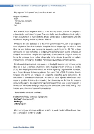 100    Historia del software en computación aplicado a la informática educativa.


       El programa "Hola mundo" escrito en Pascal sería así:

      Program HolaMundo;
      Begin
        Write('¡Hola, Mundo!');
        ReadLn;
      End.


       Pascal era fácil de transportar debido a la estructura que tenía, además su compilador
      estaba escrito en el mismo lenguaje. Solo necesitaba reescribir el intérprete de código-
      P para ejecutarlo en el nuevo sistema. Era de un sólo paso, es decir recorría una sola
      vez el texto del programa de izquierda a derecha.

       Otra clave del éxito de Pascal es el desarrollo y difusión del P-kit, con el que se podía
      tener disponible Pascal en cualquier máquina sin casi ningún tipo de esfuerzo. Esta
      idea ha sido imitada por numerosos lenguajes posteriormente. El P-kit estaba
      compuesto por tres elementos: el código fuente del compilador, escrito en Pascal, el
      código P resultante de compilar el compilador y el intérprete de código-P, escrito en
      Pascal. La tarea que debía realizar el operador de la máquina X consistía en traducir
      manualmente el intérprete de código-P al lenguaje que utilizase en la máquina X.

       Otro lenguaje importante de esta época es el Simula 67. Incorpora por primera vez las
      ideas de lo que se conoce actualmente como la programación orientada a objetos
      (POO). Este lenguaje fue desarrollado por Kristen Nyaard y Olejohan Dahl, noruegos,
      en el Centro Noruego de Computación en Oslo entre 1962 y 1967. El objetivo de este
      lenguaje era definir un lenguaje de propósito específico para aplicaciones de
      simulación. La primera versión salió en 1964 e incluía pocos aspectos innovadores tales
      como la gestión dinámica de memoria y la introducción de la idea de procesos
      concurrentes aparte de proporcionar operaciones primitivas para su sincronización e
      interacción. Al mejorar lenguajes específicos de simulación como SIMSCRIPR y GPSS
      tuvo un gran éxito entre los usuarios americanos.

       "Hola mundo" escrito en Simula 67:

      Begin comment aquí comienza el programa ;
       OutText("¡Hola Mundo!");
       OutImage;
      End of program;


       Al ser un lenguaje orientado a objetos también se puede escribir utilizando una clase
      que se encarga de escribir el saludo:




      Daniel Merchán López. 2013
 