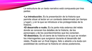 La estructura de un texto narrativo está compuesta por tres
partes:
•La introducción. Es la presentación de la historia que
permite situar al lector en un contexto determinado (en tiempo
y lugar), y en la que se introduce a los protagonistas de la
historia.
•El desarrollo o nudo. Es la parte más extensa del relato
donde se conocen los detalles de la historia, de los
personajes y de los acontecimientos que los conectan.
•El desenlace. Es el cierre de la historia en la que se revelan
los interrogantes que surgieron durante el desarrollo del
relato. Puede ser un final trágico, feliz o abierto a la duda con
posibilidad de continuar la historia en obras posteriores.
 