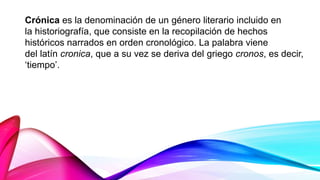 Crónica es la denominación de un género literario incluido en
la historiografía, que consiste en la recopilación de hechos
históricos narrados en orden cronológico. La palabra viene
del latín cronica, que a su vez se deriva del griego cronos, es decir,
‘tiempo’.
 