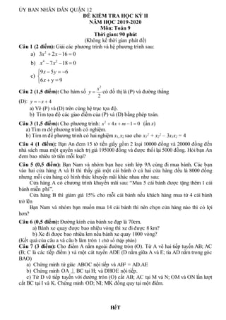 ỦY BAN NHÂN DÂN QUẬN 12
ĐỀ KIỂM TRA HỌC KỲ II
NĂM HỌC 2019-2020
Môn: Toán 9
Thời gian: 90 phút
(Không kể thời gian phát đề)
Câu 1 (2 điểm): Giải các phương trình và hệ phương trình sau:
2
4 2
a) 3 2 16 0
b) 7 18 0
9 5 6
c)
6 y 9
x x
x x
x y
x
  
  
  


 

Câu 2 (1,5 điểm): Cho hàm số
2
2
x
y  có đồ thị là (P) và đường thẳng
(D): 4
y x
  
a) Vẽ (P) và (D) trên cùng hệ trục tọa độ.
b) Tìm tọa độ các giao điểm của (P) và (D) bằng phép toán.
Câu 3 (1,5 điểm): Cho phương trình: 2
4 1 0
x x m
    (ẩn x)
a) Tìm m để phương trình có nghiệm.
b) Tìm m để phương trình có hai nghiệm x1, x2 sao cho x1
2 + x2
2 – 3x1x2 = 4
Câu 4 (1 điểm): Bạn An đem 15 tờ tiền giấy gồm 2 loại 10000 đồng và 20000 đồng đến
nhà sách mua một quyển sách trị giá 195000 đồng và được thối lại 5000 đồng. Hỏi bạn An
đem bao nhiêu tờ tiền mỗi loại?
Câu 5 (0,5 điểm): Bạn Nam và nhóm bạn học sinh lớp 9A cùng đi mua bánh. Các bạn
vào hai cửa hàng A và B thì thấy giá một cái bánh ở cả hai cửa hàng đều là 8000 đồng
nhưng mỗi cửa hàng có hình thức khuyến mãi khác nhau như sau:
Cửa hàng A có chương trình khuyến mãi sau: “Mua 5 cái bánh được tặng thêm 1 cái
bánh miễn phí”.
Cửa hàng B thì giảm giá 15% cho mỗi cái bánh nếu khách hàng mua từ 4 cái bánh
trở lên
Bạn Nam và nhóm bạn muốn mua 14 cái bánh thì nên chọn cửa hàng nào thì có lợi
hơn?
Câu 6 (0,5 điểm): Đường kính của bánh xe đạp là 70cm.
a) Bánh xe quay được bao nhiêu vòng thì xe đi được 8 km?
b) Xe đi được bao nhiêu km nếu bánh xe quay 1000 vòng?
(Kết quả của câu a và câu b làm tròn 1 chữ số thập phân)
Câu 7 (3 điểm): Cho điểm A nằm ngoài đường tròn (O). Từ A vẽ hai tiếp tuyến AB; AC
(B; C là các tiếp điểm ) và một cát tuyến ADE (D nằm giữa A và E; tia AD nằm trong góc
BAO)
a) Chứng minh tứ giác ABOC nội tiếp và AB2 = AD.AE
b) Chứng minh OA ⏊ BC tại H; và DHOE nội tiếp.
c) Từ D vẽ tiếp tuyến với đường tròn (O) cắt AB; AC tại M và N; OM và ON lần lượt
cắt BC tại I và K. Chứng minh OD; NI; MK đồng quy tại một điểm.
HếT
 