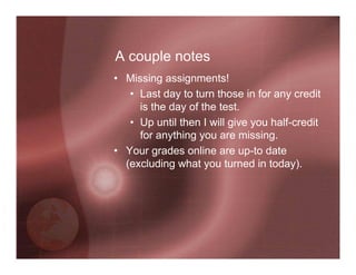 A couple notes
• Missing assignments!
   • Last day to turn those in for any credit
     is the day of the test.
   • Up until then I will give you half-credit
     for anything you are missing.
• Your grades online are up-to date
  (excluding what you turned in today).
 