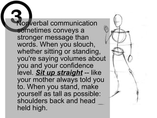Nonverbal communication sometimes conveys a stronger message than words. When you slouch, whether sitting or standing, you're saying volumes about you and your confidence level.  Sit up straight  -- like your mother always told you to. When you stand, make yourself as tall as possible: shoulders back and head held high.  