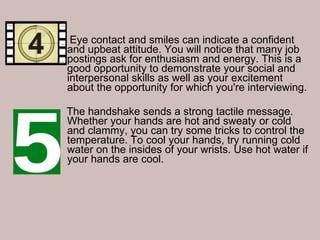 Eye contact and smiles can indicate a confident and upbeat attitude. You will notice that many job postings ask for enthusiasm and energy. This is a good opportunity to demonstrate your social and interpersonal skills as well as your excitement about the opportunity for which you're interviewing. The handshake sends a strong tactile message. Whether your hands are hot and sweaty or cold and clammy, you can try some tricks to control the temperature. To cool your hands, try running cold water on the insides of your wrists. Use hot water if your hands are cool.  