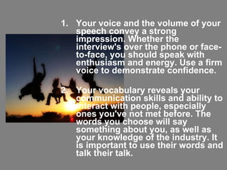 Your voice and the volume of your speech convey a strong impression. Whether the interview's over the phone or face-to-face, you should speak with enthusiasm and energy. Use a firm voice to demonstrate confidence. Your vocabulary reveals your communication skills and ability to interact with people, especially ones you've not met before. The words you choose will say something about you, as well as your knowledge of the industry. It is important to use their words and talk their talk.  