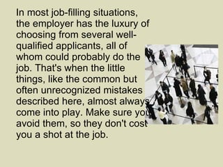 In most job-filling situations, the employer has the luxury of choosing from several well-qualified applicants, all of whom could probably do the job. That's when the little things, like the common but often unrecognized mistakes described here, almost always come into play. Make sure you avoid them, so they don't cost you a shot at the job. 