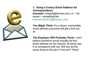 1.  Using a Cutesy Email Address for Correspondence Example:  cutiepie@domain.com, or -- far worse -- something like  [email_address] . You Might Think:  It's a clever, memorable email address everyone will get a kick out of. The Employer Will Probably Think:  I can't believe someone would actually list this email address on her resume, let alone use it to correspond with me. Will she do the same thing on the job if I hire her? Yikes! 