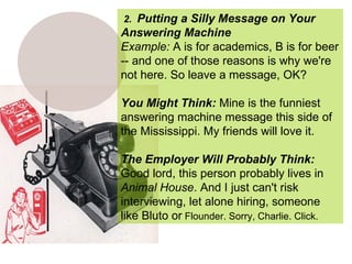 2.  Putting a Silly Message on Your Answering Machine Example:  A is for academics, B is for beer -- and one of those reasons is why we're not here. So leave a message, OK? You Might Think:  Mine is the funniest answering machine message this side of the Mississippi. My friends will love it. The Employer Will Probably Think:   Good lord, this person probably lives in  Animal House . And I just can't risk interviewing, let alone hiring, someone like Bluto or  Flounder. Sorry, Charlie. Click. 