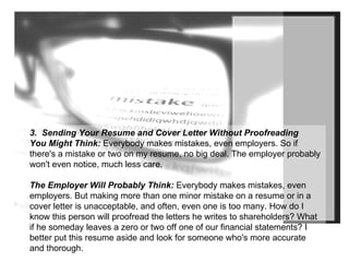 3.  Sending Your Resume and Cover Letter Without Proofreading You Might Think:  Everybody makes mistakes, even employers. So if there's a mistake or two on my resume, no big deal. The employer probably won't even notice, much less care. The Employer Will Probably Think:  Everybody makes mistakes, even employers. But making more than one minor mistake on a resume or in a cover letter is unacceptable, and often, even one is too many. How do I know this person will proofread the letters he writes to shareholders? What if he someday leaves a zero or two off one of our financial statements? I better put this resume aside and look for someone who's more accurate and thorough. 