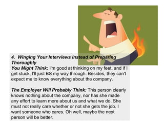 4.  Winging Your Interviews Instead of Preparing Thoroughly You Might Think:  I'm good at thinking on my feet, and if I get stuck, I'll just BS my way through. Besides, they can't expect me to know everything about the company. The Employer Will Probably Think:  This person clearly knows nothing about the company, nor has she made any effort to learn more about us and what we do. She must not really care whether or not she gets the job. I want someone who cares. Oh well, maybe the next person will be better. 