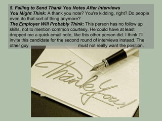 5. Failing to Send Thank You Notes After Interviews You Might Think:  A thank you note? You're kidding, right? Do people even do that sort of thing anymore? The Employer Will Probably Think:  This person has no follow up skills, not to mention common courtesy. He could have at least dropped me a quick email note, like this other person did. I think I'll invite this candidate for the second round of interviews instead. The other guy    must not really want the position. 