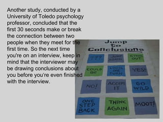 Another study, conducted by a University of Toledo psychology professor, concluded that the first 30 seconds make or break the connection between two people when they meet for the first time. So the next time you're on an interview, keep in mind that the interviewer may be drawing conclusions about you before you‘re even finished with the interview.  