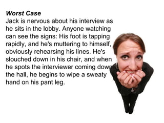 Worst Case Jack is nervous about his interview as he sits in the lobby. Anyone watching can see the signs: His foot is tapping rapidly, and he's muttering to himself, obviously rehearsing his lines. He's slouched down in his chair, and when he spots the interviewer coming down the hall, he begins to wipe a sweaty hand on his pant leg. 