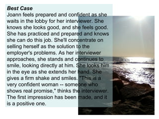 Best Case Joann feels prepared and confident as she waits in the lobby for her interviewer. She knows she looks good, and she feels good. She has practiced and prepared and knows she can do this job. She'll concentrate on selling herself as the solution to the employer's problems. As her interviewer approaches, she stands and continues to smile, looking directly at him. She looks him in the eye as she extends her hand. She gives a firm shake and smiles. "This is a very confident woman -- someone who shows real promise," thinks the interviewer. The first impression has been made, and it is a positive one. 