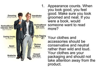 Appearance counts. When you look good, you feel good. Make sure you look groomed and neat. If you were a book, would someone want to read more? Your clothes and accessories should be conservative and neutral rather than wild and loud. Your clothes are your packaging and should not take attention away from the product. 