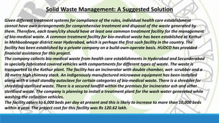 Solid Waste Management: A Suggested Solution
Given different treatment systems for compliance of the rules, individual health care establishment
cannot have own arrangements for comprehensive treatment and disposal of the waste generated by
them. Therefore, each town/city should have at least one common treatment facility for the management
of bio-medical waste. A common treatment facility for bio-medical waste has been established at Kothur
in Mehboobnagar district near Hyderabad, which is perhaps the first such facility in the country. The
facility has been established by a private company on a build-own-operate basis. HUDCO has provided
financial assistance for this project.
The company collects bio-medical waste from health care establishments in Hyderabad and Secunderabad
in specially fabricated covered vehicles with compartments for different types of waste. The waste is
transported to the Kothur plant. The facility has an incinerator with double chamber, wet- scrubber and a
30 metre high chimney stack. An indigenously manufactured microwave equipment has been installed
along with a small standby autoclave for certain categories of bio-medical waste. There is a shredder for
shredding sterilised waste. There is a secured landfill within the premises for incinerator ash and other
sterilised waste. The company is planning to install a treatment plant for the wash water generated while
washing the collection vehicles.
The facility caters to 6,000 beds per day at present and this is likely to increase to more than 10,000 beds
within a year. The project cost for this facility was Rs 120.62 lakh.
 