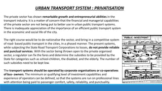 URBAN TRANSPORT SYSTEM : PRIVATISATION
The private sector has shown remarkable growth and entrepreneurial abilities in the
transport industry. It is a matter of concern that the financial and managerial capabilities
of the private sector are not being put to better use in urban public transport systems.
There is inadequate appreciation of the importance of an efficient public transport system
in the economic and social life of the city.
The right course would be to de-nationalise the sector, and bring in a competitive system
of road- based public transport in the cities, in a phased manner. The present systems,
while subjecting the State Road Transport Corporations to losses, do not provide reliable
and punctual services. With the sector being thrown open to the private organised
sector, a regulator can fix the fares and determine the subsidies to be provided by the
State for categories such as school-children, the disabled, and the elderly. The number of
such subsidies need to be kept low.
The transport systems should be operated by corporate organisations or co-operatives
of bus- owners. The minimum or qualifying level of investment capabilities and
experience of operators can be defined, so that the systems are run on professional lines
with attention being paid to passenger comfort, safety, reliability, and punctuality.
 