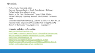 REFERENCES:
• Forbes India, March 19, 2010
Harvard Business Review, South Asia, January-February
Forbes India, November 19, 2010.
Banker to the Poor, Muhammad Yunus, Public Affairs.
India’s Emerging Economy, Kaushik Basu, Oxford University
Press.
Economic and Political Weekly, October 2, 2010, Vol. XLV No. 40
National Rural Employment Guarantee Act, 2005 [NREGA]
Report of the Second Year, April 2006 – March 2007
Links to websites referred to:
www.thehindubusinnessline.com
http://www.cis-india.org/events/no-uid-till-complete-transparency-
accountability-and-peoples-participation-a-public-campaign
http://www.janpathnetwork.org
http://www.fao.org/trade/docs/LDC-foodqual_en.htm
http://business.rediff.com/slide-show/2009/aug/25/slide-show-1-
nilekani-on-the-advantages-of-uid-number.htm
 