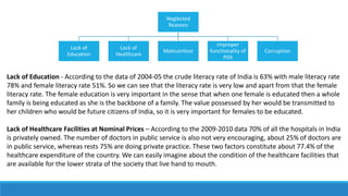 Neglected
Reasons
Lack of
Education
Lack of
Healthcare
Malnutrition
Improper
functionality of
PDS
Corruption
Lack of Education - According to the data of 2004-05 the crude literacy rate of India is 63% with male literacy rate
78% and female literacy rate 51%. So we can see that the literacy rate is very low and apart from that the female
literacy rate. The female education is very important in the sense that when one female is educated then a whole
family is being educated as she is the backbone of a family. The value possessed by her would be transmitted to
her children who would be future citizens of India, so it is very important for females to be educated.
Lack of Healthcare Facilities at Nominal Prices – According to the 2009-2010 data 70% of all the hospitals in India
is privately owned. The number of doctors in public service is also not very encouraging, about 25% of doctors are
in public service, whereas rests 75% are doing private practice. These two factors constitute about 77.4% of the
healthcare expenditure of the country. We can easily imagine about the condition of the healthcare facilities that
are available for the lower strata of the society that live hand to mouth.
 