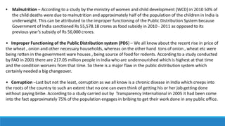 • Malnutrition – According to a study by the ministry of women and child development (WCD) in 2010 50% of
the child deaths were due to malnutrition and approximately half of the population of the children in India is
underweight. This can be attributed to the improper functioning of the Public Distribution System because
Government of India sanctioned Rs 55,578.18 crores as food subsidy in 2010 - 2011 as opposed to its
previous year’s subsidy of Rs 56,000 crores.
• Improper Functioning of the Public Distribution system (PDS) – We all know about the recent rise in price of
the wheat , onion and other necessary households, whereas on the other hand tons of onion , wheat etc were
being rotten in the government ware houses , being source of food for rodents. According to a study conducted
by FAO in 2001 there are 217.05 million people in India who are undernourished which is highest at that time
and the condition worsens from that time. So there is a major flaw in the public distribution system which
certainly needed a big changeover.
• Corruption –Last but not the least, corruption as we all know is a chronic disease in India which creeps into
the roots of the country to such an extent that no one can even think of getting his or her job getting done
without paying bribe. According to a study carried out by Transparency International in 2005 it had been come
into the fact approximately 75% of the population engages in bribing to get their work done in any public office.
 