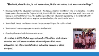 ”The fault, dear Brutus, is not in our stars, But in ourselves, that we are underlings.”
• Development of the Education Framework – As discussed earlier the literacy rate of India is low , even the
literacy rate of countries like Guyana is 99% , Estonia 99.8 %. So we can see that how much the country is
lacking in terms of literacy rate. The public expenditure on education is presently of the order of 1200
thousand million Rs which in no way can be stated as less, the need for the hour is:
• Strict check should be there to ensure the proper working of the public school.
• Strict control to ensure proper student to teacher ratio.
• Opening of new schools in the remote areas.
According to 2005-05 data approximately 230 million students are
enrolled and still more are there who need just a little push.
Education can play a pivotal role in achieving success to attain
our goal.
 
