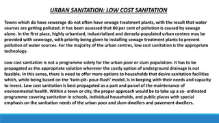 URBAN SANITATION: LOW COST SANITATION
Towns which do have sewerage do not often have sewage treatment plants, with the result that water
sources are getting polluted. It has been assessed that 80 per cent of pollution is caused by sewage
alone. In the first place, highly urbanised, industrialised and densely-populated urban centres may be
provided with sewerage, with priority being given to installing sewage treatment plants to prevent
pollution of water sources. For the majority of the urban centres, low cost sanitation is the appropriate
technology.
Low cost sanitation is not a programme solely for the urban poor or slum population. It has to be
propagated as the appropriate solution wherever the costly option of underground drainage is not
feasible. In this sense, there is need to offer more options to households that desire sanitation facilities
which, while being based on the ‘twin-pit- pour-flush’ model, is in keeping with their needs and capacity
to invest. Low cost sanitation is best propagated as a part and parcel of the maintenance of
environmental health. Within a town or city, the proper approach would be to take up a co- ordinated
programme covering sanitation in schools, individual households, and public places with special
emphasis on the sanitation needs of the urban poor and slum-dwellers and pavement dwellers.
 