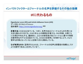 ѥȥե`ȥ`ʥ뤽ָ

                            IF˴
                              ˴
  Eigenfactor score (ES) and Article Influence Score (AIS)
  ǩ`Ԫ: ISI Web of Science
  ṩ: http://www.eigenfactor.org/ o

  Ӌ㷽: ES SJR
  Ӌ㷽: ESSJRƤƤ롣ĤޤꡢΤ른`ʥ뤫äˤ
  󤭤ؤ߸򤹤롣ES5ϤgӋ㤹롣SNIPͬҰ
  äƽ롣KĤˡҤȤоߤ`ʥM䤹rg
  ѧĤʥǥ뻯ԇߤƤ롣AISESʹäӋ㤹뤳ȤǡIF
  ΤӋȤʤäƤ뤳ȤIFƤƤ롣

  ʤäʤΤ:
  ʤäʤΤ ^ESAISϡ`ʥӰ푶ȤָˤȤIF
  ΤǤ뤳ȤʾƤ14
 