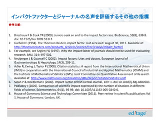 ѥȥե`ȥ`ʥ뤽ָ
ο
οף


1. Brischoux F & Cook TR (2009). Juniors seek an end to the impact factor race. BioScience, 59(8), 638-9.
   doi: 10.1525/bio.2009.59.8.2.
2. Garfield E (1994). The Thomson Reuters impact factor. Last accessed: August 30, 2011. Available at:
   http://thomsonreuters.com/products_services/science/free/essays/impact_factor/
3. For example, see Seglen PO (1997). Why the impact factor of journals should not be used for evaluating
   research. BMJ, 314: 497-502.
4. Neuberger J & Counsell C (2002). Impact factors: Uses and abuses. European Journal of
   Gastroenterology & Hepatology, 14(3), 209-11.
5. Adler R, Ewing J, Taylor P (2008). Citation statistics: A report from the International Mathematical Union
   (IMU) in cooperation with the International Council of Industrial and Applied Mathematics (ICIAM) and
   the Institute of Mathematical Statistics (IMS). Joint Committee on Quantitative Assessment of Research.
   Available at: http://www.mathunion.org/fileadmin/IMU/Report/CitationStatistics.pdf
6. Sloan P & Needleman I (2000). Impact Factor. British Dental Journal, 189: 1. doi:10.1038/sj.bdj.4800583.
7. Podlubny I (2005). Comparison of scientific impact expressed by the number of citations in different
   fields of science. Scientometrics, 64(1), 95-99. doi: 10.1007/s11192-005-0240-0.
8. House of Commons Science and Technology Committee (2011). Peer review in scientific publications Vol
   1. House of Commons: London, UK.
 