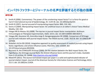ѥȥե`ȥ`ʥ뤽ָ
οף

9. Smith R (2006). Commentary: The power of the unrelenting impact factor? Is it a force for good or
    harm? International Journal of Epidemiology, 35: 1129-30. doi: 10.1093/ije/dyl191
10. Smith R (1997). Journal accused of manipulating impact factor. BMJ, 314: 461.
11. Sevinc A (2004). Manipulating impact factor: An unethical issue or an editors choice? Swiss Medical
    Weekly, 134: 410.
12. Falagas ME & Alexiou VG (2008). The top-ten in journal impact factor manipulation. Archivum
    Immunologiae et Therapiae Experimentalis, 56(4): 223-6. doi: 10.1007/s00005-008-0024-5.
13. Falagas ME, Kouranos VD, Arencibia-Jorge R, Karageorgopoulos DE (2008). Comparison of SCImago
    journal rank indicator with journal impact factor. The FASEB Journal, 22(8): 2623-8. doi: 10.1096/fj.08-
    107938.
14. Rizkallah J & Sin DD (2010). Integrative approach to quality assessment of medical journals using impact
    factor, eigenfactor, and article influence scores. PloS One, 5(4): e10204. doi:
    10.1371/journal.pone.0010204.
15. Rousseau R, the STIMULATE 8 Group (2009). On the relation between the WoS impact factor, the
    Eigenfactor, the SCImago Journal Rank, the Article Influence Score and the journal h-index. Available
    from E-LIS archive, ID: 16448; http://eprints.rclis.org/16448/.
16. Moed HF (2011). The source-normalized impact per paper is a valid and sophisticated indicator of
    journal citation impact. Journal of the American Society for Information Science and Technology, 62(1):
    211-3. doi: 10.1002/asi.21424.
 