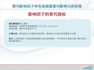 期刊影响因子和其他测量期刊影响力的标准

            影响因子的替代指标

期刊影响因子（JIF）
数据来源：美国科学情报研究所 ISI Web of Science
查询位置：期刊引证报告需订阅

计算方法：所有的引文分配的分值相等。影响因子以两年为周期进行计算。

优点：是使用最广泛的传统衡量期刊关注度的指标。学术界的大多数人都了解并使用
期刊影响因子。
 
