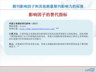 期刊影响因子和其他测量期刊影响力的标准

                影响因子的替代指标
单篇文章源标准化影响（SNIP）
数据来源：Scopus
查询位置：http://www.journalindicators.com/   免费



计算方法：计算单篇文章源标准化影响的目的是实现某领域引文的标准化，因此消除
了期刊影响因子在不同领域的高低变化。单篇文章源标准化影响也计算其它多种指标，
如在某期刊学科领域内的引用潜力。

优点：在衡量各学科知名度方面，单篇文章源标准化影响的可靠性要明显高于期刊影
响因子。16
 