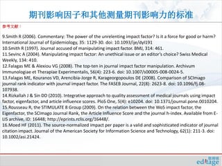 期刊影响因子和其他测量期刊影响力的标准
参考文献：

9.Smith R (2006). Commentary: The power of the unrelenting impact factor? Is it a force for good or harm?
International Journal of Epidemiology, 35: 1129-30. doi: 10.1093/ije/dyl191
10.Smith R (1997). Journal accused of manipulating impact factor. BMJ, 314: 461.
11.Sevinc A (2004). Manipulating impact factor: An unethical issue or an editor’s choice? Swiss Medical
Weekly, 134: 410.
12.Falagas ME & Alexiou VG (2008). The top-ten in journal impact factor manipulation. Archivum
Immunologiae et Therapiae Experimentalis, 56(4): 223-6. doi: 10.1007/s00005-008-0024-5.
13.Falagas ME, Kouranos VD, Arencibia-Jorge R, Karageorgopoulos DE (2008). Comparison of SCImago
journal rank indicator with journal impact factor. The FASEB Journal, 22(8): 2623-8. doi: 10.1096/fj.08-
107938.
14.Rizkallah J & Sin DD (2010). Integrative approach to quality assessment of medical journals using impact
factor, eigenfactor, and article influence scores. PloS One, 5(4): e10204. doi: 10.1371/journal.pone.0010204.
15.Rousseau R, the STIMULATE 8 Group (2009). On the relation between the WoS impact factor, the
Eigenfactor, the SCImago Journal Rank, the Article Influence Score and the journal h-index. Available from E-
LIS archive, ID: 16448; http://eprints.rclis.org/16448/.
16.Moed HF (2011). The source-normalized impact per paper is a valid and sophisticated indicator of journal
citation impact. Journal of the American Society for Information Science and Technology, 62(1): 211-3. doi:
10.1002/asi.21424.
 