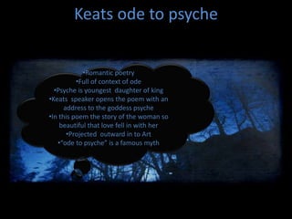 Keats ode to psyche
•Romantic poetry
•Full of context of ode
•Psyche is youngest daughter of king
•Keats speaker opens the poem with an
address to the goddess psyche
•In this poem the story of the woman so
beautiful that love fell in with her
•Projected outward in to Art
•“ode to psyche” is a famous myth
 