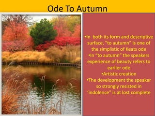 Ode To Autumn
•In both its form and descriptive
surface, "to autumn” is one of
the simplistic of Keats ode
•In “to autumn” the speakers
experience of beauty refers to
earlier ode
•Artistic creation
•The development the speaker
so strongly resisted in
‘indolence” is at lost complete
 