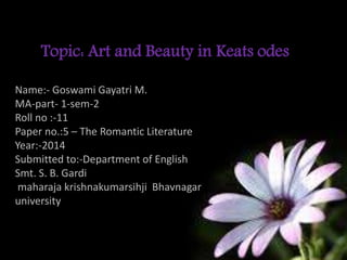 ss
Name:- Goswami Gayatri M.
MA-part- 1-sem-2
Roll no :-11
Paper no.:5 – The Romantic Literature
Year:-2014
Submitted to:-Department of English
Smt. S. B. Gardi
maharaja krishnakumarsihji Bhavnagar
university
Topic: Art and Beauty in Keats odes
 