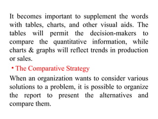 It becomes important to supplement the words
with tables, charts, and other visual aids. The
tables will permit the decision-makers to
compare the quantitative information, while
charts & graphs will reflect trends in production
or sales.
• The Comparative Strategy
When an organization wants to consider various
solutions to a problem, it is possible to organize
the report to present the alternatives and
compare them.
 