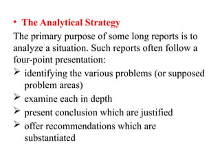• The Analytical Strategy
The primary purpose of some long reports is to
analyze a situation. Such reports often follow a
four-point presentation:
 identifying the various problems (or supposed
problem areas)
 examine each in depth
 present conclusion which are justified
 offer recommendations which are
substantiated
 