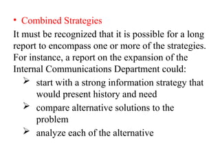 • Combined Strategies
It must be recognized that it is possible for a long
report to encompass one or more of the strategies.
For instance, a report on the expansion of the
Internal Communications Department could:
 start with a strong information strategy that
would present history and need
 compare alternative solutions to the
problem
 analyze each of the alternative
 