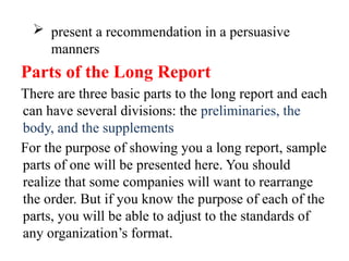  present a recommendation in a persuasive
manners
Parts of the Long Report
There are three basic parts to the long report and each
can have several divisions: the preliminaries, the
body, and the supplements
For the purpose of showing you a long report, sample
parts of one will be presented here. You should
realize that some companies will want to rearrange
the order. But if you know the purpose of each of the
parts, you will be able to adjust to the standards of
any organization’s format.
 