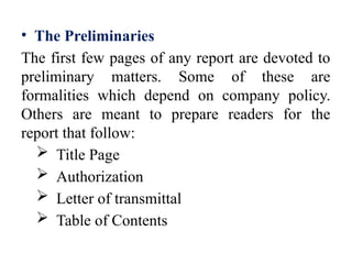 • The Preliminaries
The first few pages of any report are devoted to
preliminary matters. Some of these are
formalities which depend on company policy.
Others are meant to prepare readers for the
report that follow:
 Title Page
 Authorization
 Letter of transmittal
 Table of Contents
 