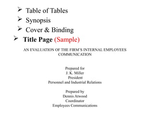  Table of Tables
 Synopsis
 Cover & Binding
 Title Page (Sample)
AN EVALUATION OF THE FIRM’S INTERNAL EMPLOYEES
COMMUNICATION
Prepared for
J. K. Miller
President
Personnel and Industrial Relations
Prepared by
Dennis Atwood
Coordinator
Employees Communications
 