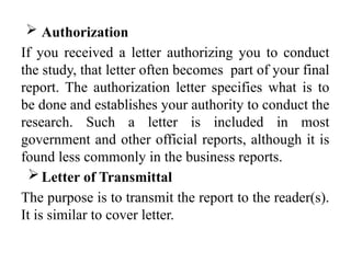  Authorization
If you received a letter authorizing you to conduct
the study, that letter often becomes part of your final
report. The authorization letter specifies what is to
be done and establishes your authority to conduct the
research. Such a letter is included in most
government and other official reports, although it is
found less commonly in the business reports.
Letter of Transmittal
The purpose is to transmit the report to the reader(s).
It is similar to cover letter.
 