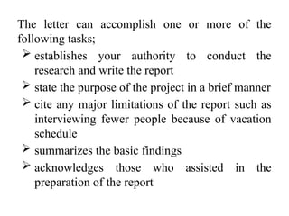 The letter can accomplish one or more of the
following tasks;
 establishes your authority to conduct the
research and write the report
 state the purpose of the project in a brief manner
 cite any major limitations of the report such as
interviewing fewer people because of vacation
schedule
 summarizes the basic findings
 acknowledges those who assisted in the
preparation of the report
 