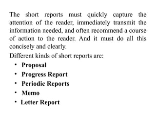 The short reports must quickly capture the
attention of the reader, immediately transmit the
information needed, and often recommend a course
of action to the reader. And it must do all this
concisely and clearly.
Different kinds of short reports are:
• Proposal
• Progress Report
• Periodic Reports
• Memo
• Letter Report
 